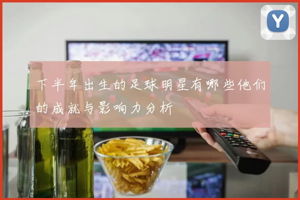 下半年出生的足球明星有哪些他们的成就与影响力分析