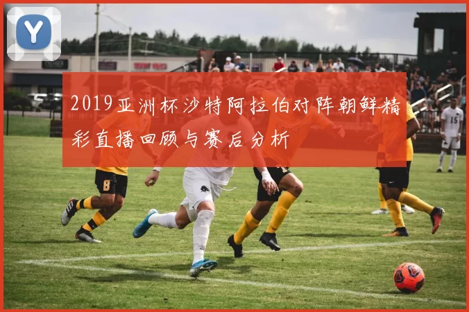 2019亚洲杯沙特阿拉伯对阵朝鲜精彩直播回顾与赛后分析