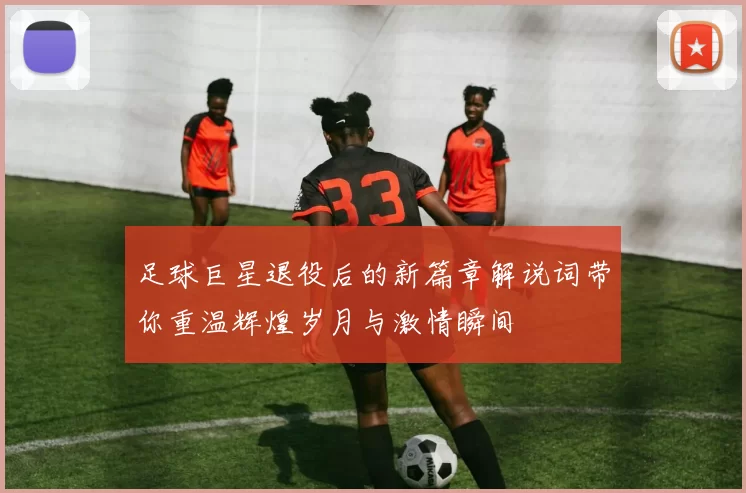 足球巨星退役后的新篇章解说词带你重温辉煌岁月与激情瞬间