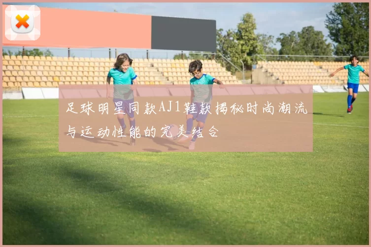 足球明星同款AJ1鞋款揭秘时尚潮流与运动性能的完美结合