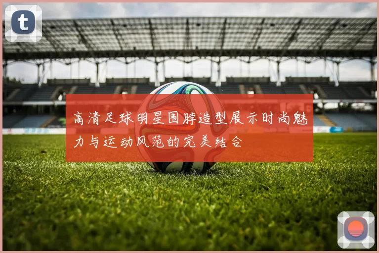 高清足球明星围脖造型展示时尚魅力与运动风范的完美结合