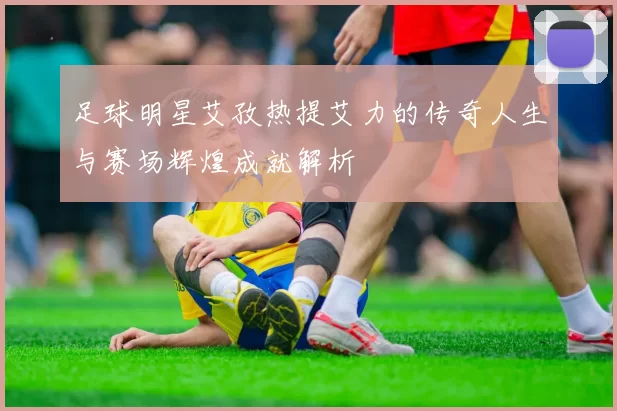 足球明星艾孜热提艾力的传奇人生与赛场辉煌成就解析
