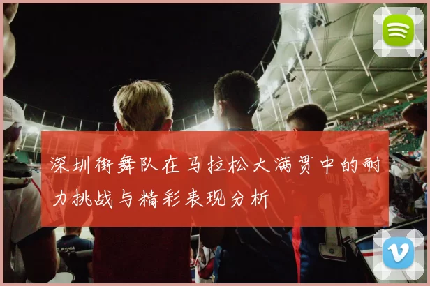 深圳街舞队在马拉松大满贯中的耐力挑战与精彩表现分析