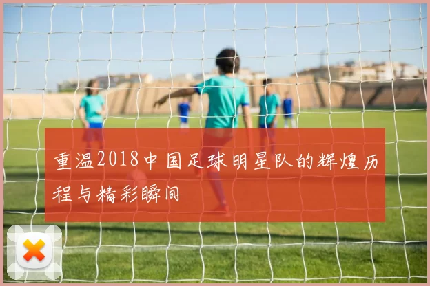 重温2018中国足球明星队的辉煌历程与精彩瞬间