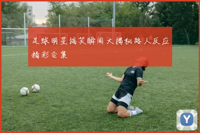 足球明星搞笑瞬间大揭秘路人反应精彩合集