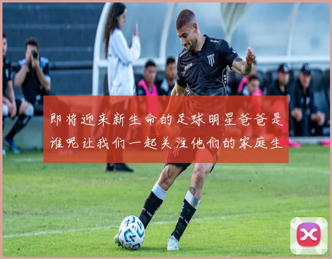 即将迎来新生命的足球明星爸爸是谁呢让我们一起关注他们的家庭生活