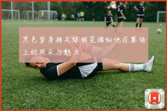 黑色紧身裤足球明星揭秘他在赛场上的风采与魅力