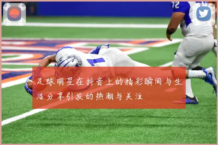 足球明星在抖音上的精彩瞬间与生活分享引发的热潮与关注