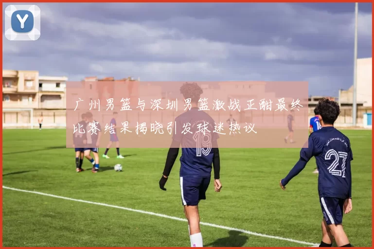 广州男篮与深圳男篮激战正酣最终比赛结果揭晓引发球迷热议