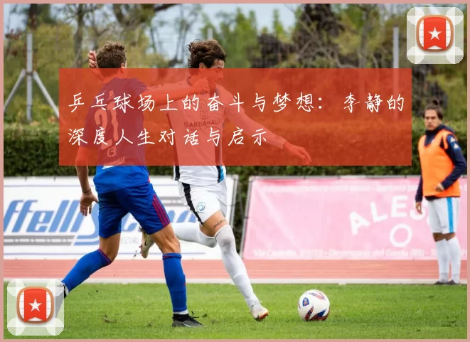 乒乓球场上的奋斗与梦想：李静的深度人生对话与启示