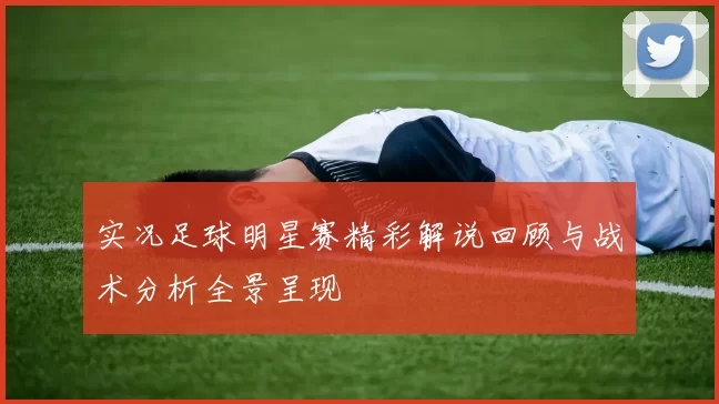 实况足球明星赛精彩解说回顾与战术分析全景呈现