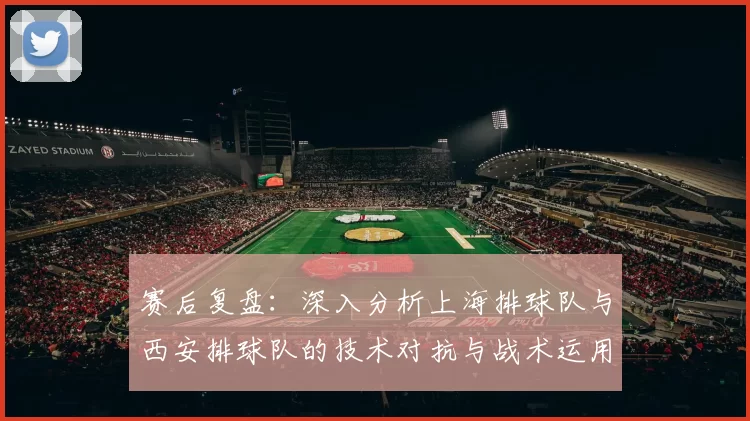 赛后复盘：深入分析上海排球队与西安排球队的技术对抗与战术运用