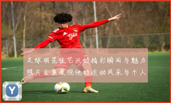 足球明星张艺兴的精彩瞬间与魅力照片合集展现他的运动风采与个人魅力