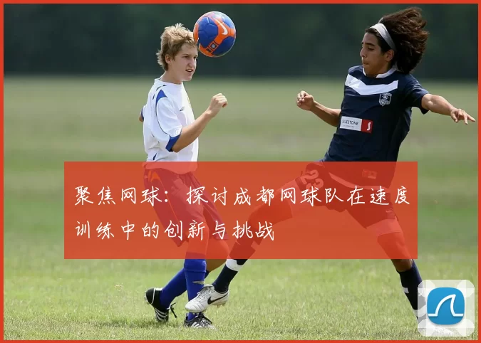聚焦网球：探讨成都网球队在速度训练中的创新与挑战