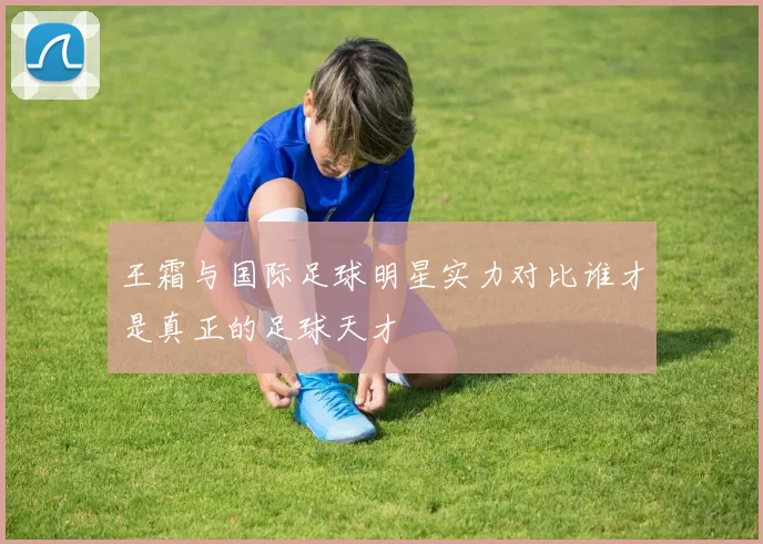 王霜与国际足球明星实力对比谁才是真正的足球天才