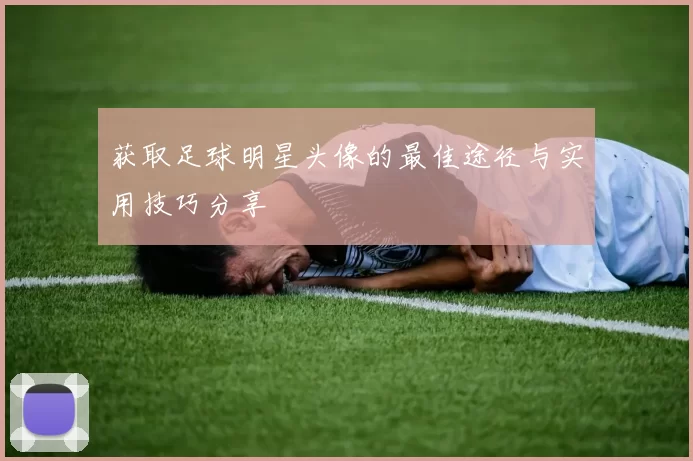 获取足球明星头像的最佳途径与实用技巧分享
