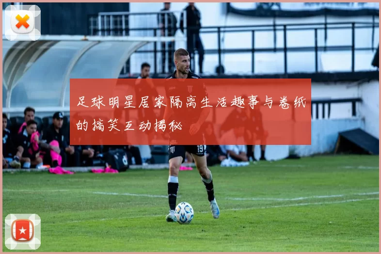 足球明星居家隔离生活趣事与卷纸的搞笑互动揭秘