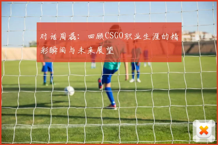 对话周磊：回顾CSGO职业生涯的精彩瞬间与未来展望